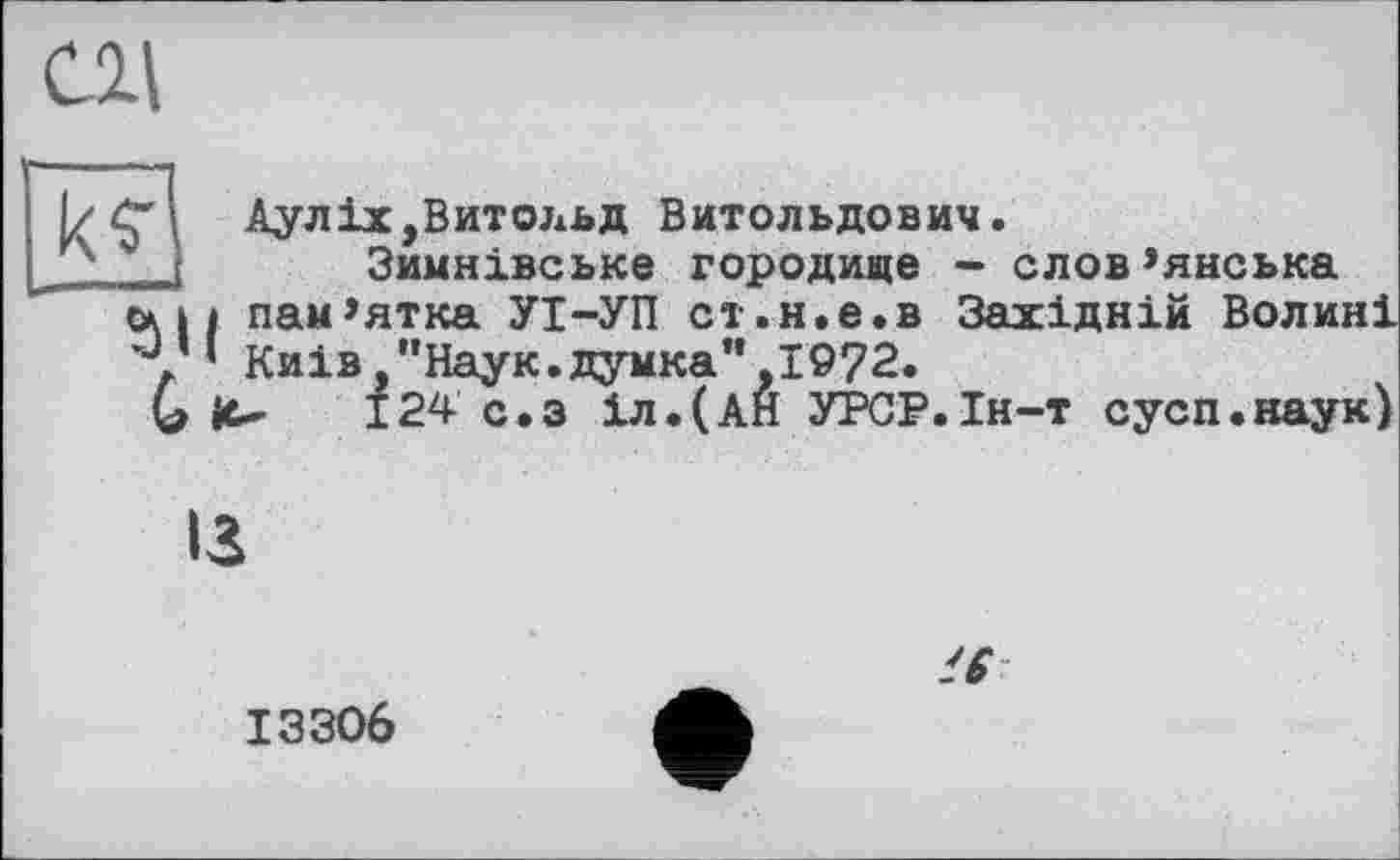 ﻿
Аулix,Витольд Витольдович.
Зимнівське городище - слов’янська ех 11 пам’ятка УІ-УІІ ст.н.е.в Західній Волині у ‘ Київ "Наук.думка’*,1972.
G it- 124 с,з іл.(АН УРСР.Ін-т сусп.наук)
ІЗ
16
13306